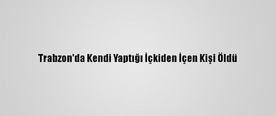 Trabzon'da Kendi Yaptığı İçkiden İçen Kişi Öldü