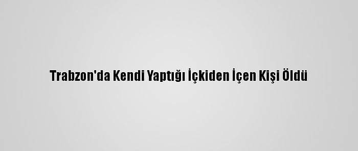 Trabzon'da Kendi Yaptığı İçkiden İçen Kişi Öldü