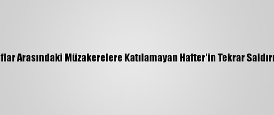 Libyalı Taraflar Arasındaki Müzakerelere Katılamayan Hafter'in Tekrar Saldırma İhtimali