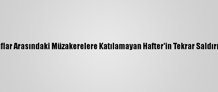 Libyalı Taraflar Arasındaki Müzakerelere Katılamayan Hafter'in Tekrar Saldırma İhtimali