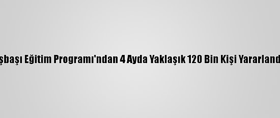 İşbaşı Eğitim Programı'ndan 4 Ayda Yaklaşık 120 Bin Kişi Yararlandı
