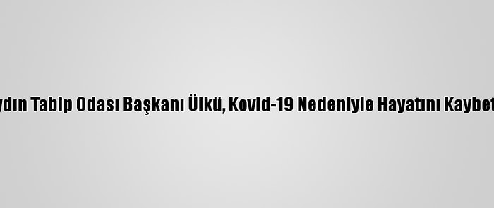 Aydın Tabip Odası Başkanı Ülkü, Kovid-19 Nedeniyle Hayatını Kaybetti