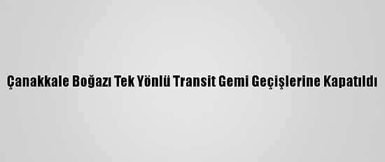 Çanakkale Boğazı Tek Yönlü Transit Gemi Geçişlerine Kapatıldı
