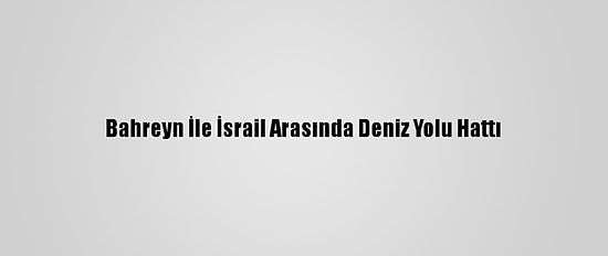 Bahreyn İle İsrail Arasında Deniz Yolu Hattı