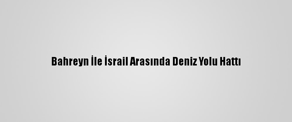 Bahreyn İle İsrail Arasında Deniz Yolu Hattı