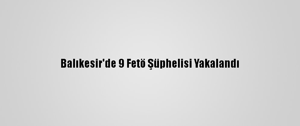 Balıkesir'de 9 Fetö Şüphelisi Yakalandı
