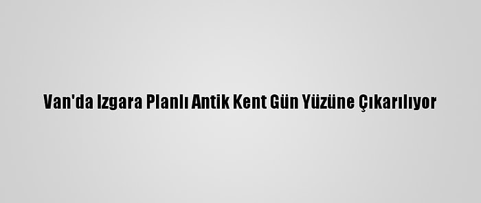 Van'da Izgara Planlı Antik Kent Gün Yüzüne Çıkarılıyor