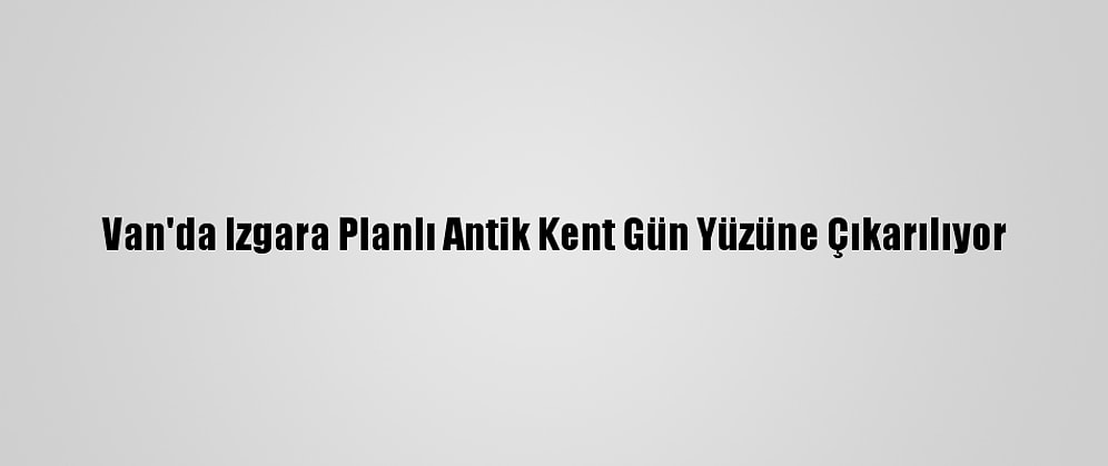 Van'da Izgara Planlı Antik Kent Gün Yüzüne Çıkarılıyor