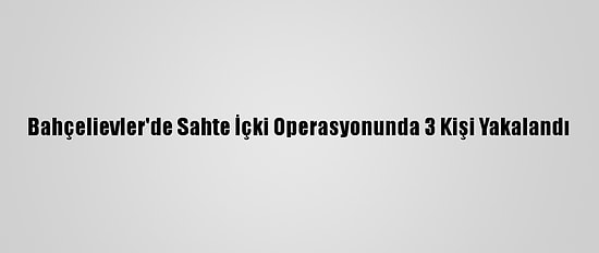 Bahçelievler'de Sahte İçki Operasyonunda 3 Kişi Yakalandı