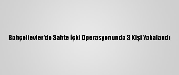 Bahçelievler'de Sahte İçki Operasyonunda 3 Kişi Yakalandı