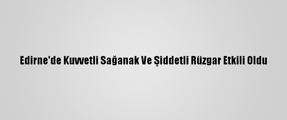 Edirne'de Kuvvetli Sağanak Ve Şiddetli Rüzgar Etkili Oldu