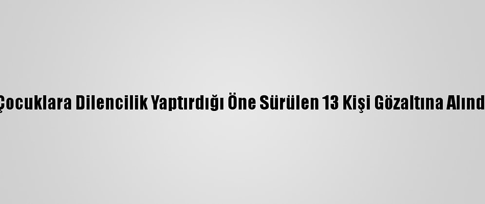 Çocuklara Dilencilik Yaptırdığı Öne Sürülen 13 Kişi Gözaltına Alındı