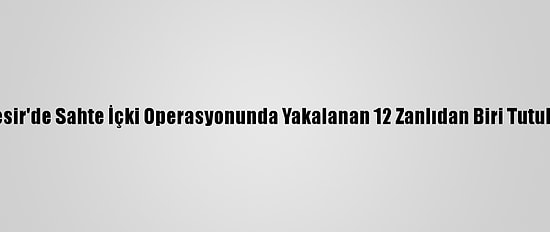 Balıkesir'de Sahte İçki Operasyonunda Yakalanan 12 Zanlıdan Biri Tutuklandı