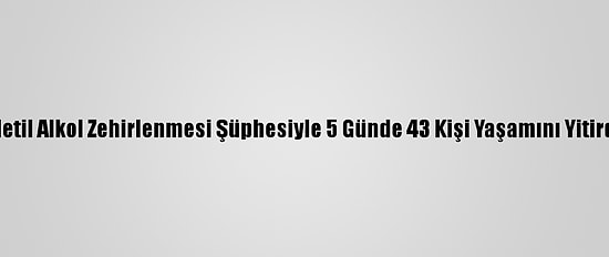 Metil Alkol Zehirlenmesi Şüphesiyle 5 Günde 43 Kişi Yaşamını Yitirdi