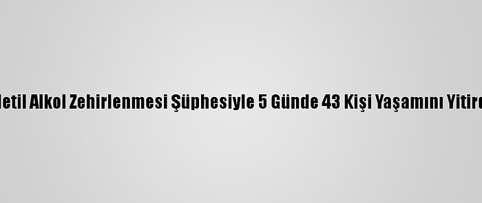 Metil Alkol Zehirlenmesi Şüphesiyle 5 Günde 43 Kişi Yaşamını Yitirdi