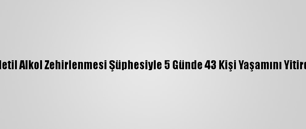 Metil Alkol Zehirlenmesi Şüphesiyle 5 Günde 43 Kişi Yaşamını Yitirdi