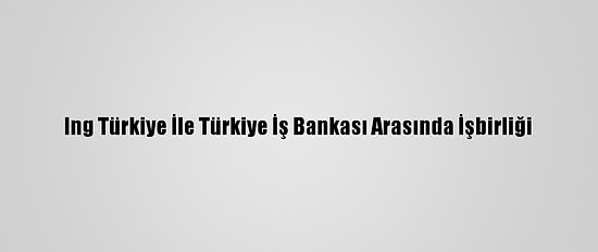 Ing Türkiye İle Türkiye İş Bankası Arasında İşbirliği