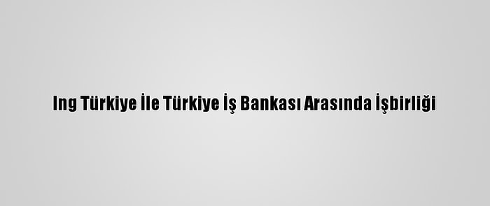 Ing Türkiye İle Türkiye İş Bankası Arasında İşbirliği