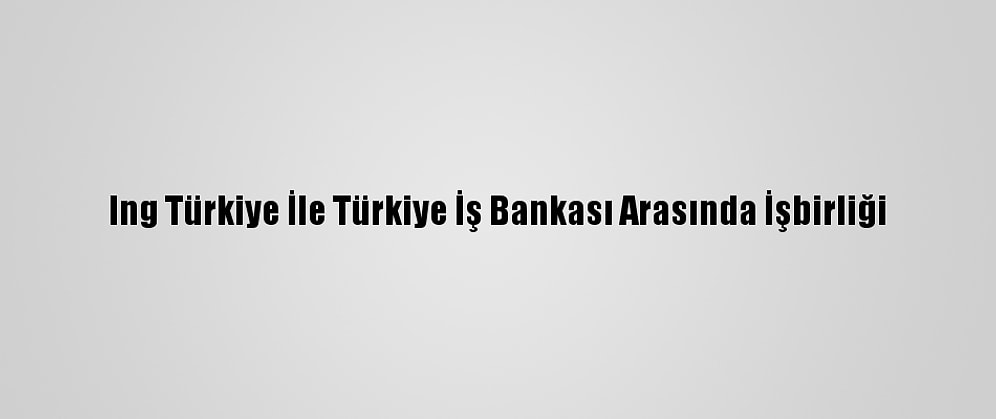 Ing Türkiye İle Türkiye İş Bankası Arasında İşbirliği