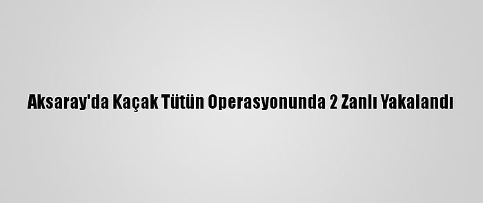 Aksaray'da Kaçak Tütün Operasyonunda 2 Zanlı Yakalandı