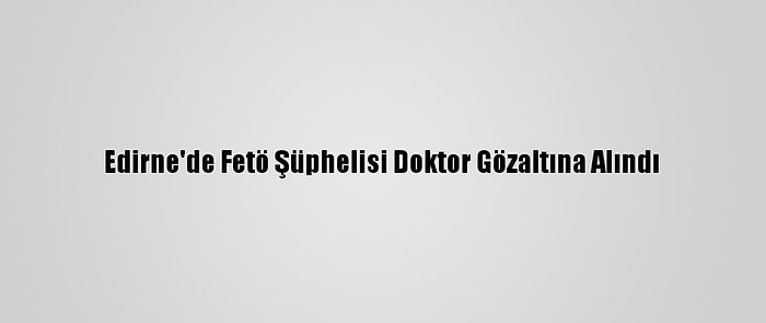 Edirne'de Fetö Şüphelisi Doktor Gözaltına Alındı