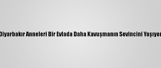 Diyarbakır Anneleri Bir Evlada Daha Kavuşmanın Sevincini Yaşıyor