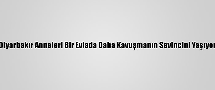 Diyarbakır Anneleri Bir Evlada Daha Kavuşmanın Sevincini Yaşıyor