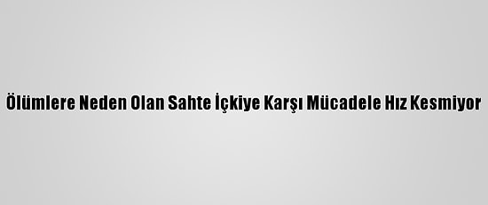Ölümlere Neden Olan Sahte İçkiye Karşı Mücadele Hız Kesmiyor