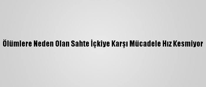 Ölümlere Neden Olan Sahte İçkiye Karşı Mücadele Hız Kesmiyor