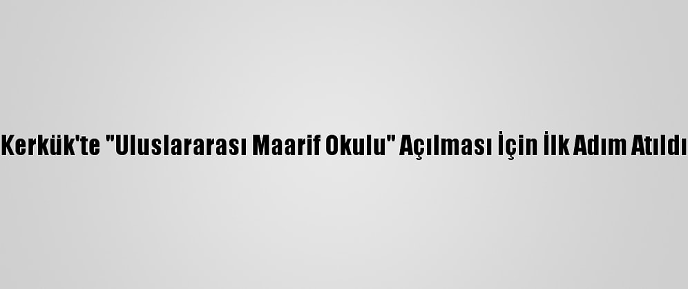 Kerkük'te "Uluslararası Maarif Okulu" Açılması İçin İlk Adım Atıldı