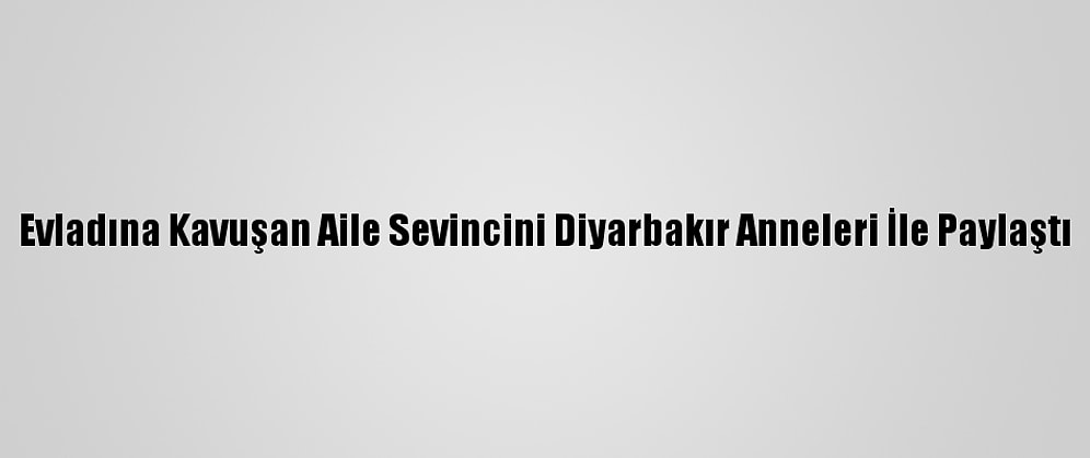 Evladına Kavuşan Aile Sevincini Diyarbakır Anneleri İle Paylaştı