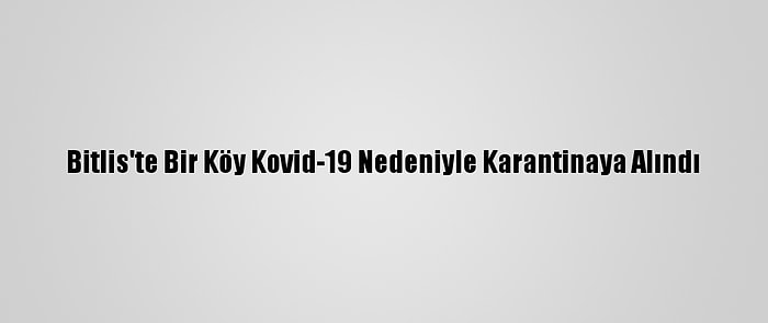 Bitlis'te Bir Köy Kovid-19 Nedeniyle Karantinaya Alındı