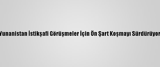 Yunanistan İstikşafi Görüşmeler İçin Ön Şart Koşmayı Sürdürüyor