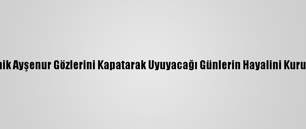 Minik Ayşenur Gözlerini Kapatarak Uyuyacağı Günlerin Hayalini Kuruyor