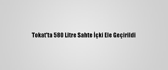Tokat'ta 580 Litre Sahte İçki Ele Geçirildi