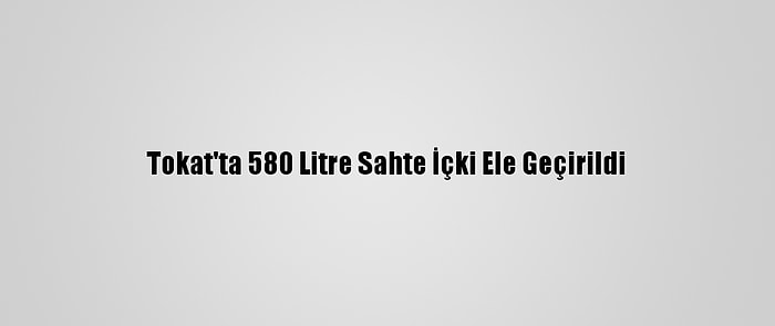 Tokat'ta 580 Litre Sahte İçki Ele Geçirildi