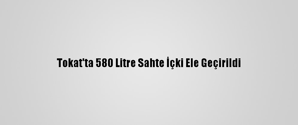Tokat'ta 580 Litre Sahte İçki Ele Geçirildi