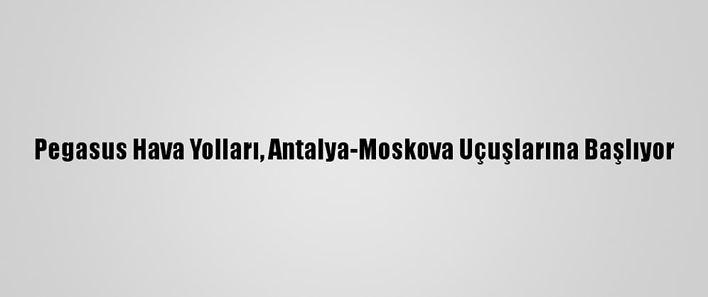 Pegasus Hava Yolları, Antalya-Moskova Uçuşlarına Başlıyor