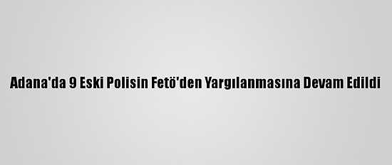 Adana'da 9 Eski Polisin Fetö'den Yargılanmasına Devam Edildi