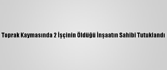 Toprak Kaymasında 2 İşçinin Öldüğü İnşaatın Sahibi Tutuklandı