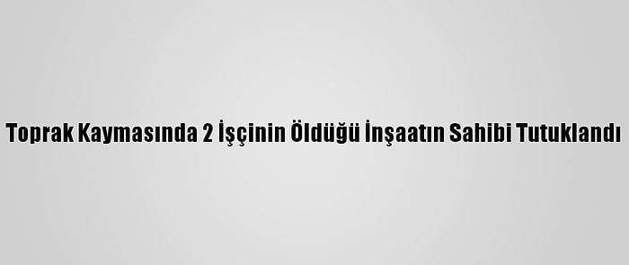 Toprak Kaymasında 2 İşçinin Öldüğü İnşaatın Sahibi Tutuklandı