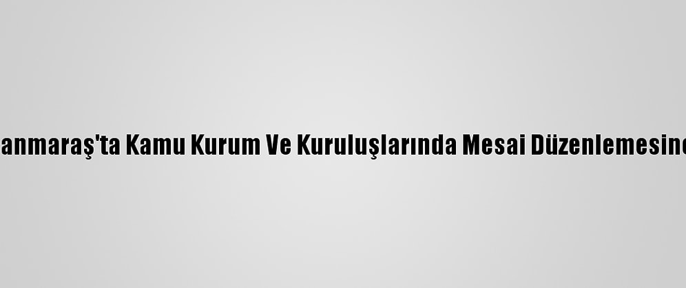 Kahramanmaraş'ta Kamu Kurum Ve Kuruluşlarında Mesai Düzenlemesine Gidildi