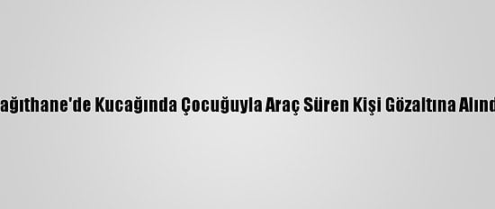 Kağıthane'de Kucağında Çocuğuyla Araç Süren Kişi Gözaltına Alındı