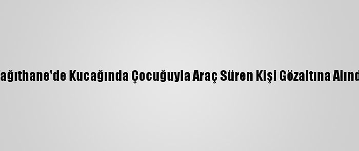 Kağıthane'de Kucağında Çocuğuyla Araç Süren Kişi Gözaltına Alındı