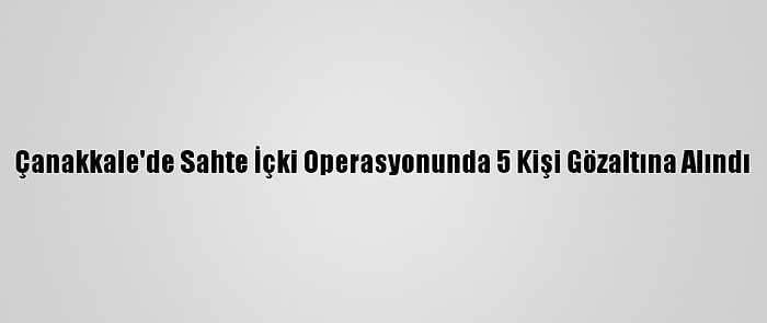 Çanakkale'de Sahte İçki Operasyonunda 5 Kişi Gözaltına Alındı