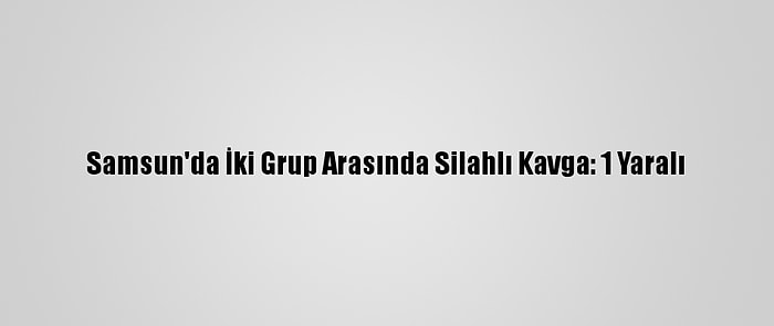 Samsun'da İki Grup Arasında Silahlı Kavga: 1 Yaralı