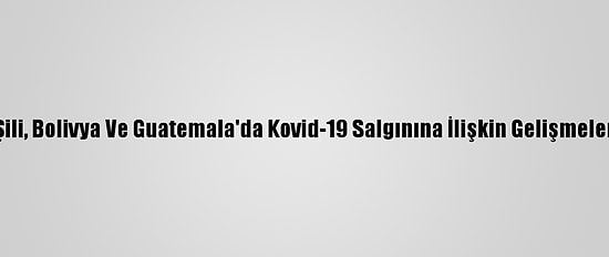 Şili, Bolivya Ve Guatemala'da Kovid-19 Salgınına İlişkin Gelişmeler