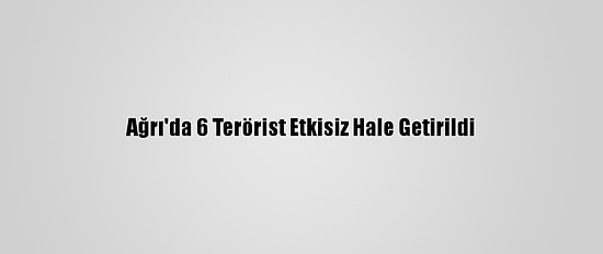 Ağrı'da 6 Terörist Etkisiz Hale Getirildi