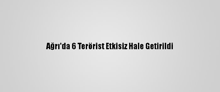 Ağrı'da 6 Terörist Etkisiz Hale Getirildi