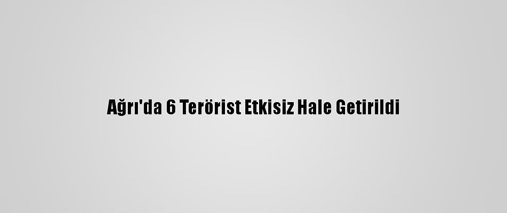 Ağrı'da 6 Terörist Etkisiz Hale Getirildi